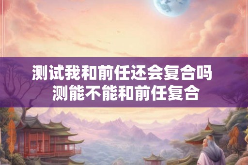 测试我和前任还会复合吗  测能不能和前任复合