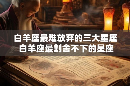 白羊座最难放弃的三大星座 白羊座最割舍不下的星座