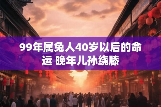 99年属兔人40岁以后的命运 晚年儿孙绕膝