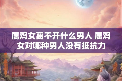 属鸡女离不开什么男人 属鸡女对哪种男人没有抵抗力 属鸡女离不开什么男人 属鸡女对哪种男人没有抵抗力