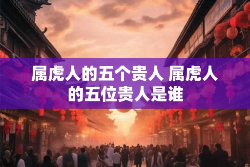 属虎人的五个贵人 属虎人的五位贵人是谁