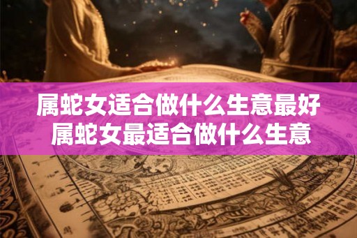 属蛇女适合做什么生意最好 属蛇女最适合做什么生意