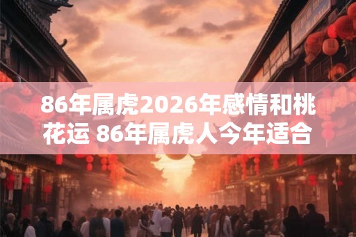 86年属虎2026年感情和桃花运 86年属虎人今年适合结婚吗