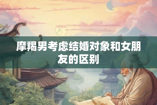 摩羯男考虑结婚对象和女朋友的区别