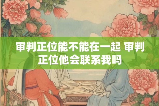 审判正位能不能在一起 审判正位他会联系我吗 审判正位能不能在一起 审判正位他会联系我吗