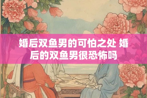 婚后双鱼男的可怕之处 婚后的双鱼男很恐怖吗