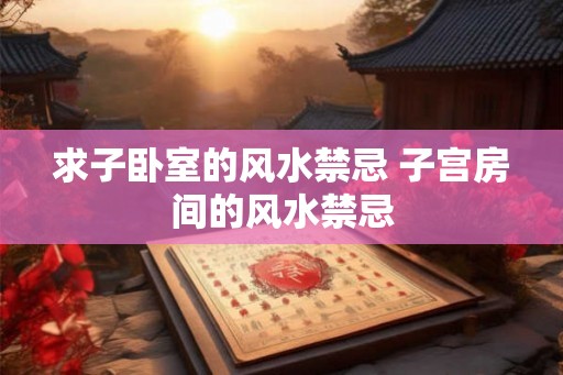 求子卧室的风水禁忌 子宫房间的风水禁忌