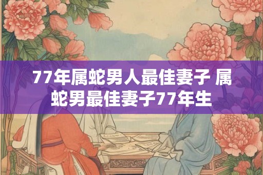 77年属蛇男人最佳妻子 属蛇男最佳妻子77年生