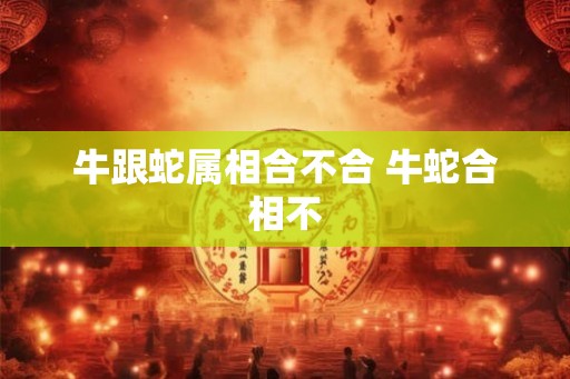 牛跟蛇属相合不合 牛蛇合相不 牛跟蛇属相合不合 牛蛇合相不