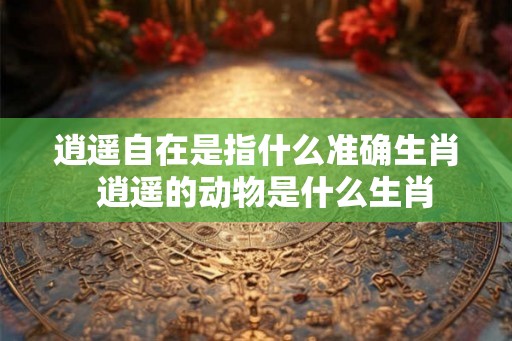 逍遥自在是指什么准确生肖  逍遥的动物是什么生肖