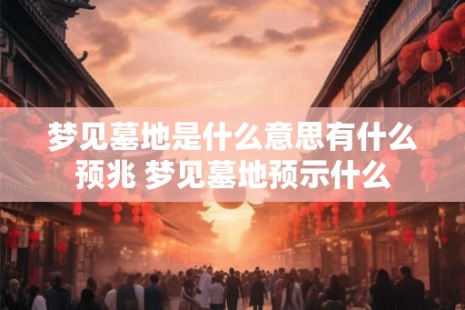 梦见墓地是什么意思有什么预兆 梦见墓地预示什么