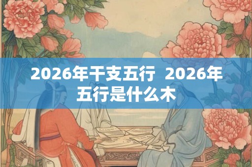 2026年干支五行 2026年五行是什么木 2026年干支五行 2026年五行是什么木