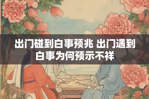 出门碰到白事预兆 出门遇到白事为何预示不祥