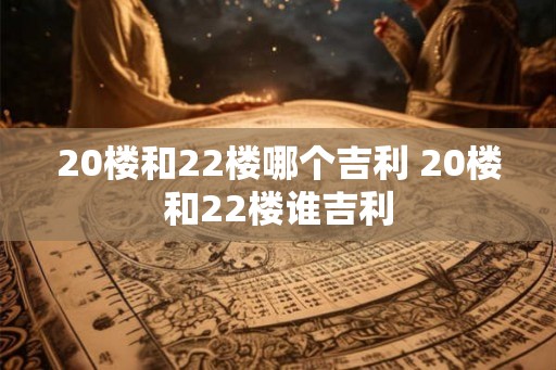 20楼和22楼哪个吉利 20楼和22楼谁吉利 20楼和22楼哪个吉利 20楼和22楼谁吉利