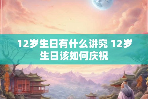 12岁生日有什么讲究 12岁生日该如何庆祝