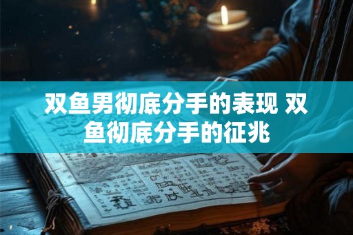 双鱼男彻底分手的表现 双鱼彻底分手的征兆