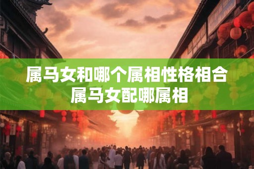属马女和哪个属相性格相合 属马女配哪属相 属马女和哪个属相性格相合 属马女配哪属相
