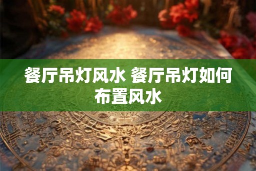 餐厅吊灯风水 餐厅吊灯如何布置风水