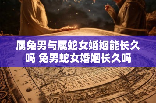 属兔男与属蛇女婚姻能长久吗 兔男蛇女婚姻长久吗 属兔男与属蛇女婚姻能长久吗 兔男蛇女婚姻长久吗