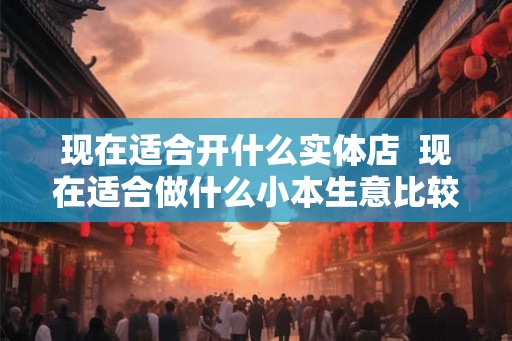 现在适合开什么实体店  现在适合做什么小本生意比较好做