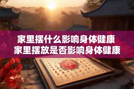 家里摆什么影响身体健康 家里摆放是否影响身体健康