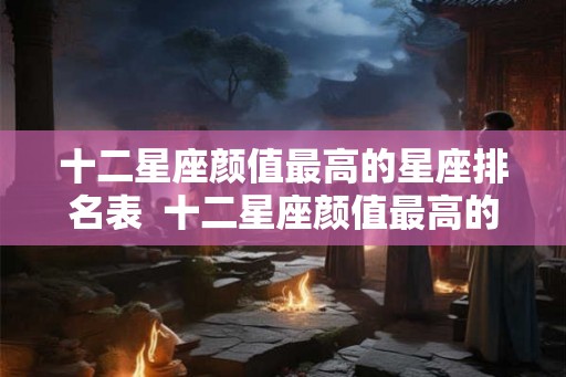 十二星座颜值最高的星座排名表  十二星座颜值最高的星座是谁