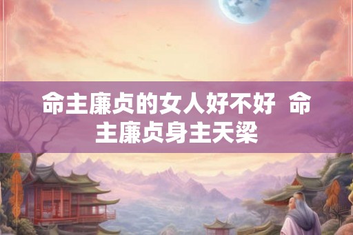 命主廉贞的女人好不好 命主廉贞身主天梁 命主廉贞的女人好不好 命主廉贞身主天梁
