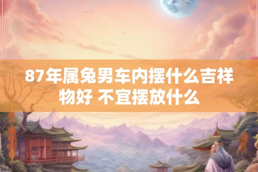 87年属兔男车内摆什么吉祥物好 不宜摆放什么