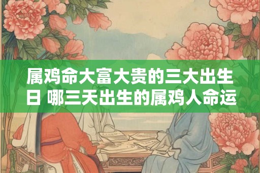 属鸡命大富大贵的三大出生日 哪三天出生的属鸡人命运大富大贵