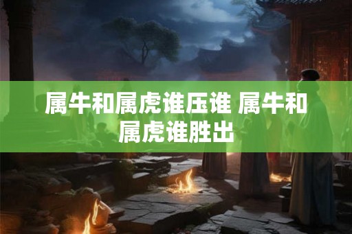 属牛和属虎谁压谁 属牛和属虎谁胜出 属牛和属虎谁压谁 属牛和属虎谁胜出