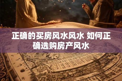 正确的买房风水风水 如何正确选购房产风水