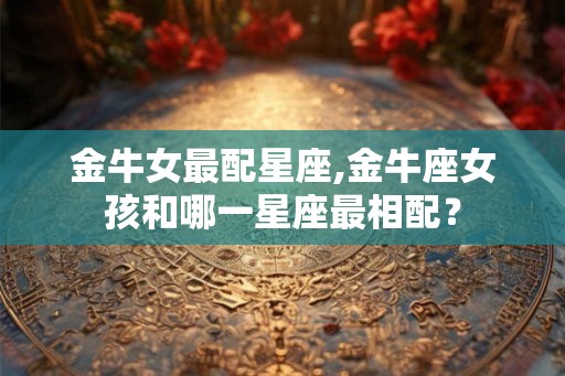 金牛女最配星座,金牛座女孩和哪一星座最相配？