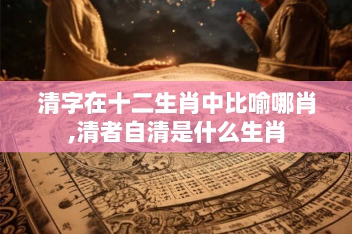 清字在十二生肖中比喻哪肖,清者自清是什么生肖