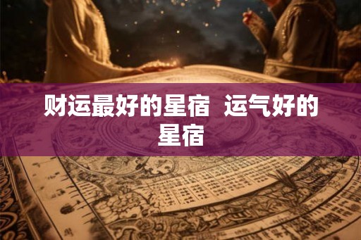 财运最好的星宿 运气好的星宿 财运最好的星宿 运气好的星宿