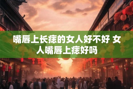嘴唇上长痣的女人好不好 女人嘴唇上痣好吗