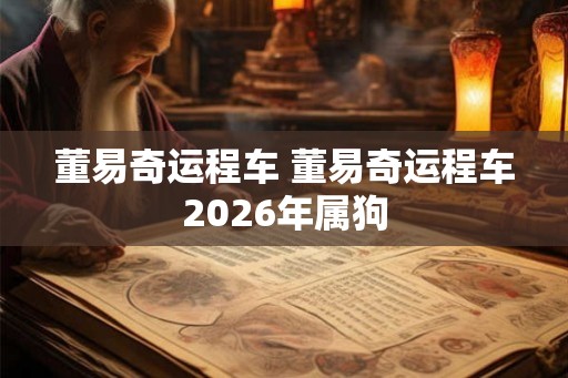 董易奇运程车 董易奇运程车2026年属狗