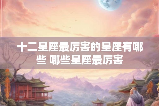 十二星座最厉害的星座有哪些 哪些星座最厉害 十二星座最厉害的星座有哪些 哪些星座最厉害