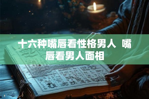 十六种嘴唇看性格男人  嘴唇看男人面相