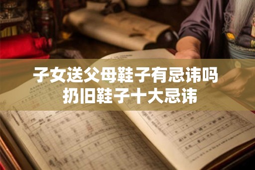子女送父母鞋子有忌讳吗  扔旧鞋子十大忌讳