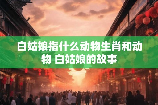 白姑娘指什么动物生肖和动物 白姑娘的故事