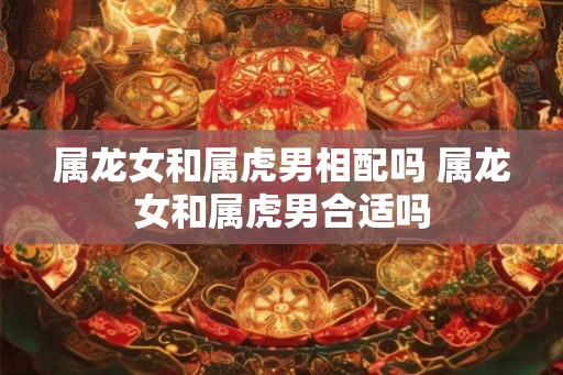 属龙女和属虎男相配吗 属龙女和属虎男合适吗