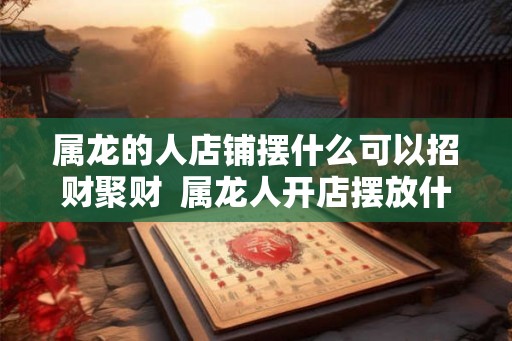 属龙的人店铺摆什么可以招财聚财  属龙人开店摆放什么好