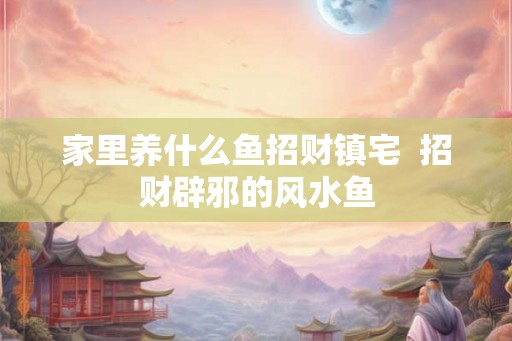 家里养什么鱼招财镇宅 招财辟邪的风水鱼 家里养什么鱼招财镇宅 招财辟邪的风水鱼