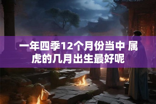 一年四季12个月份当中 属虎的几月出生最好呢 一年四季12个月份当中 属虎的几月出生最好呢