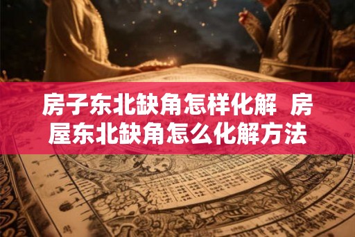 房子东北缺角怎样化解  房屋东北缺角怎么化解方法