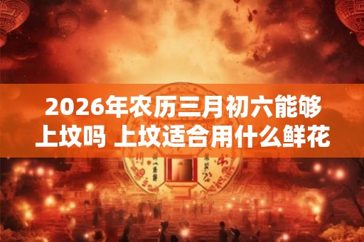 2026年农历三月初六能够上坟吗 上坟适合用什么鲜花