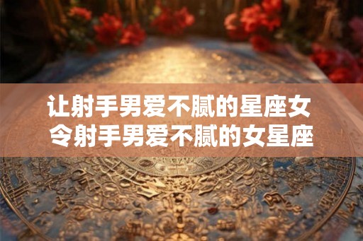 让射手男爱不腻的星座女 令射手男爱不腻的女星座