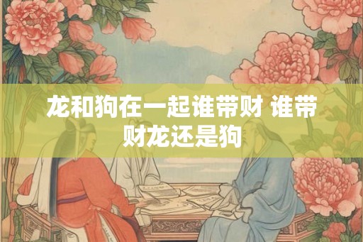 龙和狗在一起谁带财 谁带财龙还是狗