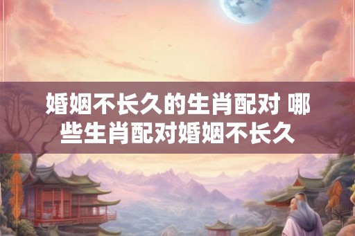 婚姻不长久的生肖配对 哪些生肖配对婚姻不长久