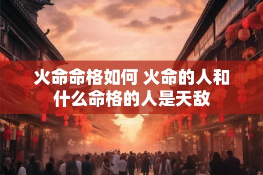 火命命格如何 火命的人和什么命格的人是天敌 火命命格如何 火命的人和什么命格的人是天敌
